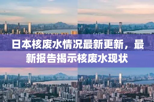 日本核废水情况最新更新，最新报告揭示核废水现状