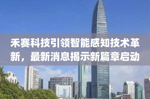 禾赛科技引领智能感知技术革新，最新消息揭示新篇章启动