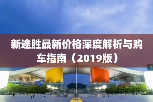 新途胜最新价格深度解析与购车指南（2019版）