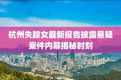 杭州失踪女最新报告披露悬疑案件内幕揭秘时刻
