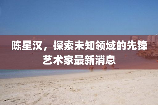 陈星汉，探索未知领域的先锋艺术家最新消息