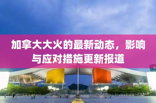 加拿大大火的最新动态，影响与应对措施更新报道