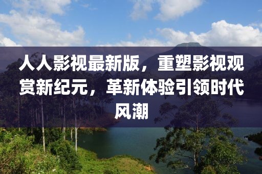 人人影视最新版，重塑影视观赏新纪元，革新体验引领时代风潮