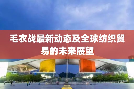 毛衣战最新动态及全球纺织贸易的未来展望