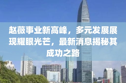 赵薇事业新高峰，多元发展展现耀眼光芒，最新消息揭秘其成功之路