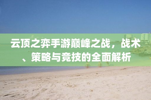 云顶之弈手游巅峰之战，战术、策略与竞技的全面解析
