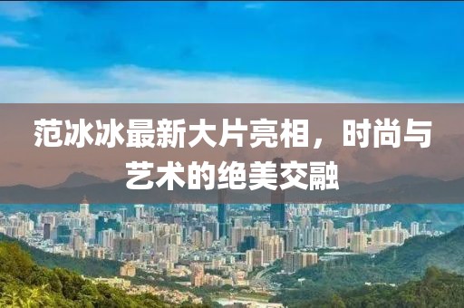 范冰冰最新大片亮相，时尚与艺术的绝美交融