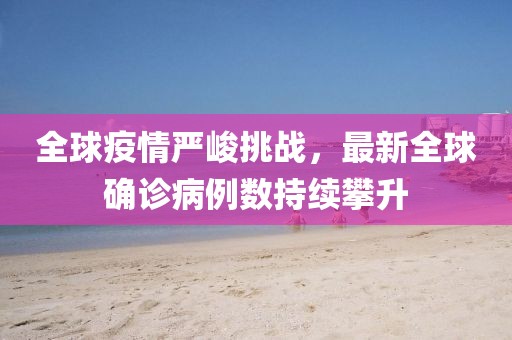全球疫情严峻挑战，最新全球确诊病例数持续攀升