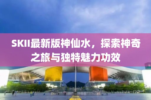 SKII最新版神仙水，探索神奇之旅与独特魅力功效