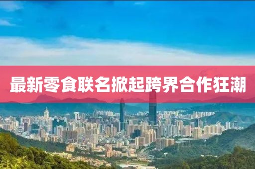 最新零食联名掀起跨界合作狂潮