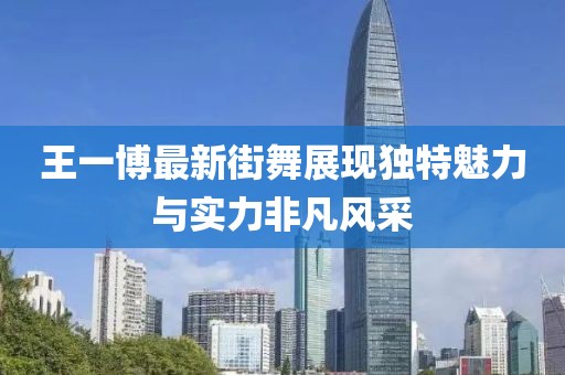 王一博最新街舞展现独特魅力与实力非凡风采