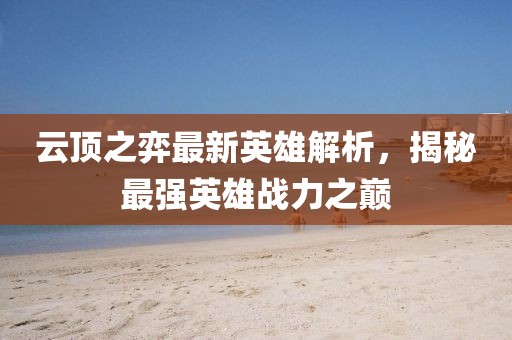 云顶之弈最新英雄解析，揭秘最强英雄战力之巅