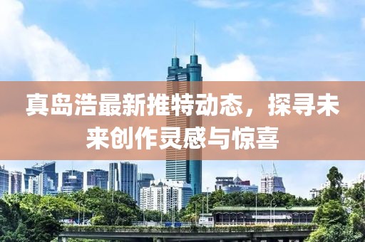 真岛浩最新推特动态，探寻未来创作灵感与惊喜