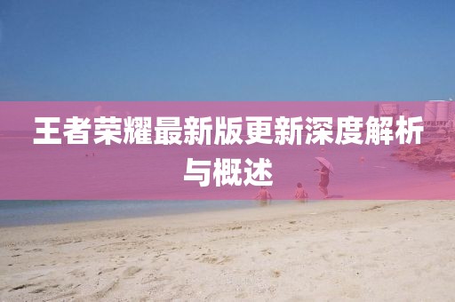 王者荣耀最新版更新深度解析与概述