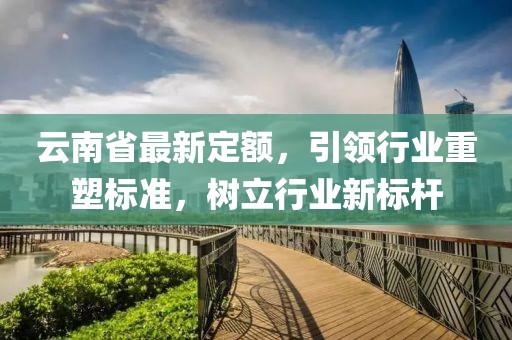 云南省最新定额，引领行业重塑标准，树立行业新标杆