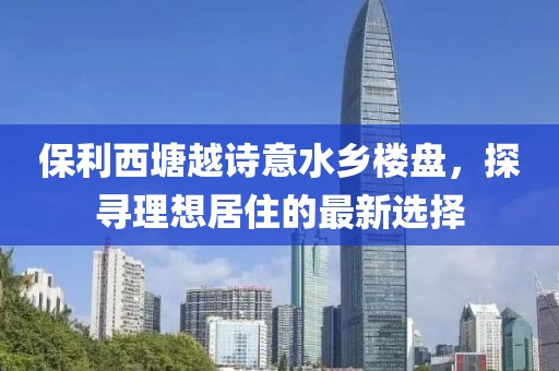 保利西塘越诗意水乡楼盘，探寻理想居住的最新选择