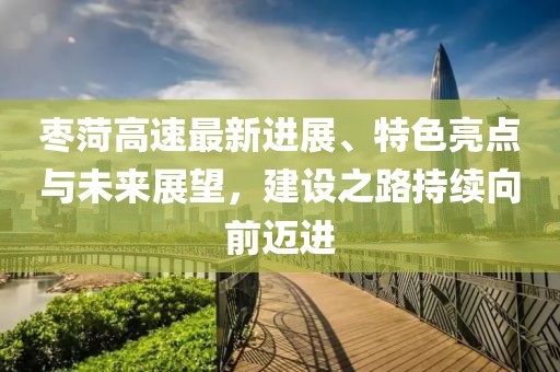 枣菏高速最新进展、特色亮点与未来展望，建设之路持续向前迈进