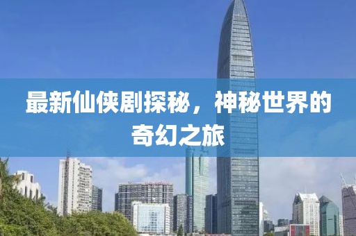 最新仙侠剧探秘，神秘世界的奇幻之旅