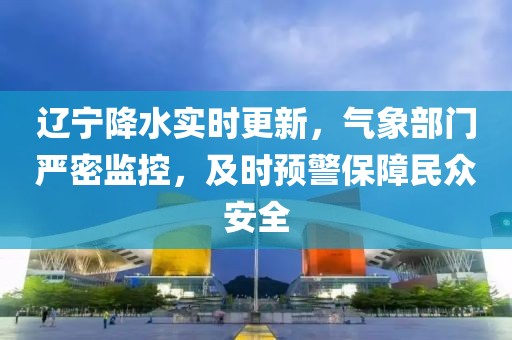 辽宁降水实时更新，气象部门严密监控，及时预警保障民众安全