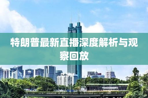 特朗普最新直播深度解析与观察回放