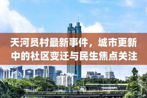 天河员村最新事件，城市更新中的社区变迁与民生焦点关注