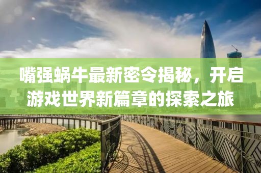 嘴强蜗牛最新密令揭秘，开启游戏世界新篇章的探索之旅