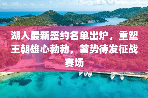 湖人最新签约名单出炉，重塑王朝雄心勃勃，蓄势待发征战赛场