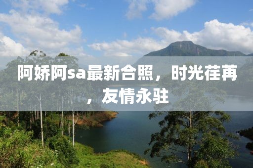 阿娇阿sa最新合照，时光荏苒，友情永驻