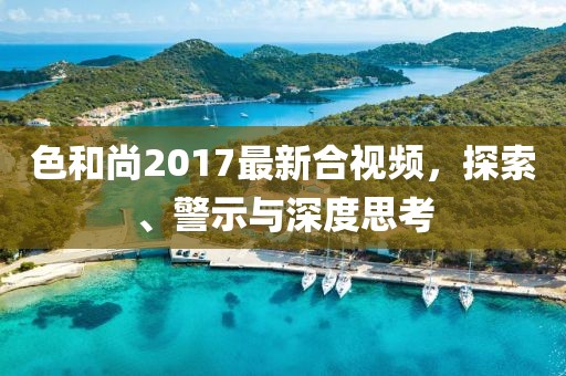 色和尚2017最新合视频，探索、警示与深度思考