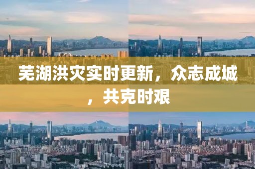 芜湖洪灾实时更新，众志成城，共克时艰