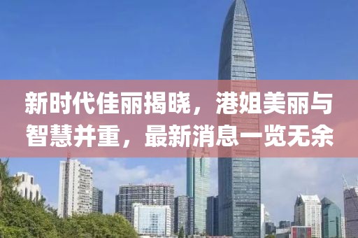 新时代佳丽揭晓，港姐美丽与智慧并重，最新消息一览无余