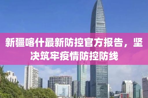 新疆喀什最新防控官方报告，坚决筑牢疫情防控防线