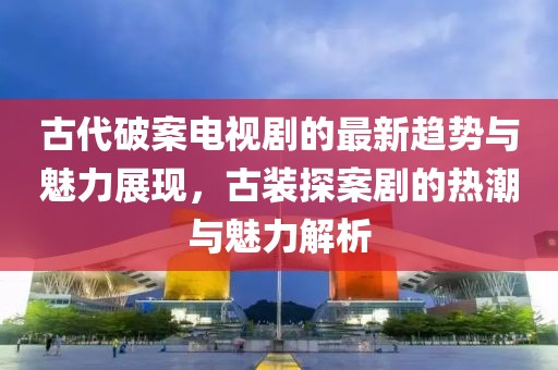 古代破案电视剧的最新趋势与魅力展现，古装探案剧的热潮与魅力解析
