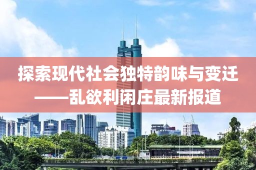 探索现代社会独特韵味与变迁——乱欲利闲庄最新报道