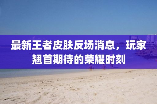 最新王者皮肤反场消息，玩家翘首期待的荣耀时刻