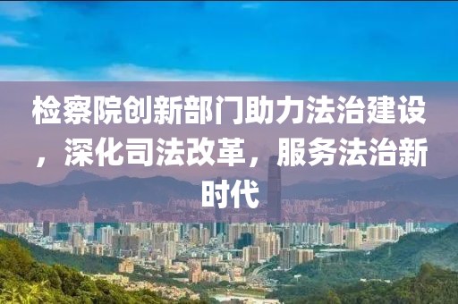 检察院创新部门助力法治建设，深化司法改革，服务法治新时代