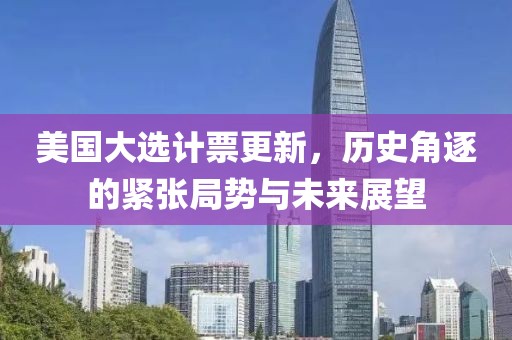 美国大选计票更新，历史角逐的紧张局势与未来展望