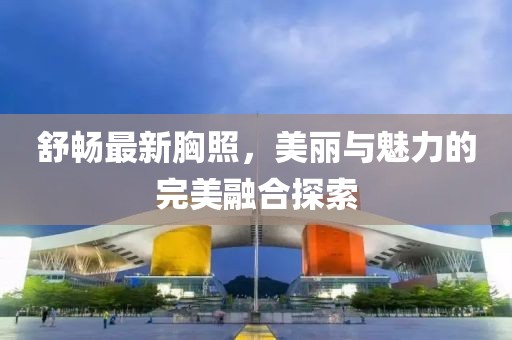 舒畅最新胸照，美丽与魅力的完美融合探索