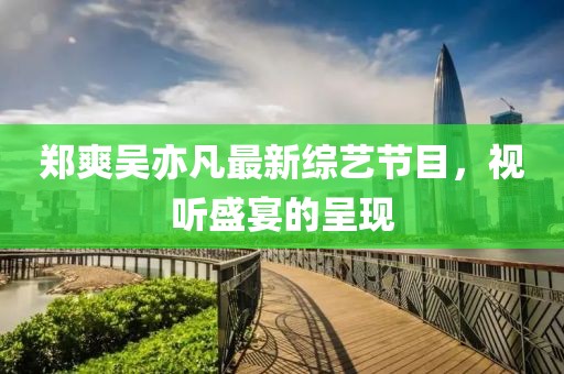 郑爽吴亦凡最新综艺节目，视听盛宴的呈现