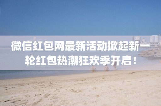 微信红包网最新活动掀起新一轮红包热潮狂欢季开启！
