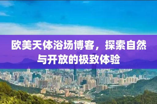 欧美天体浴场博客，探索自然与开放的极致体验
