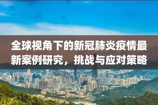 全球视角下的新冠肺炎疫情最新案例研究，挑战与应对策略