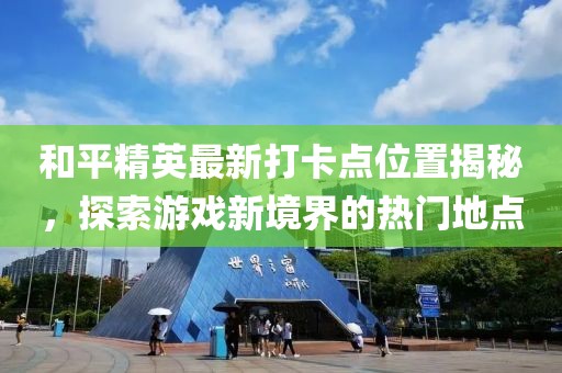 和平精英最新打卡点位置揭秘，探索游戏新境界的热门地点