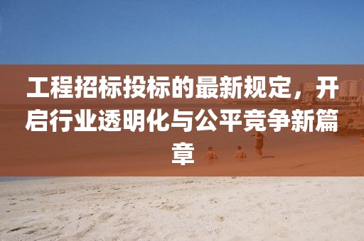 工程招标投标的最新规定，开启行业透明化与公平竞争新篇章
