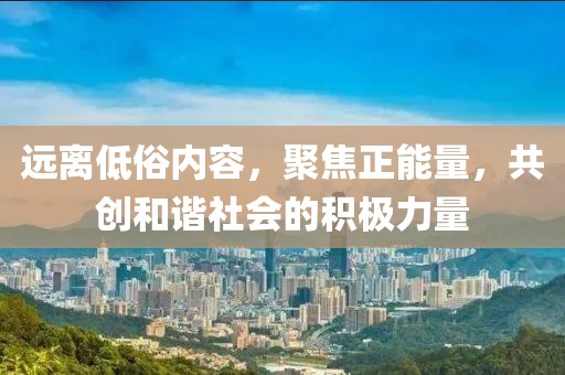 远离低俗内容，聚焦正能量，共创和谐社会的积极力量