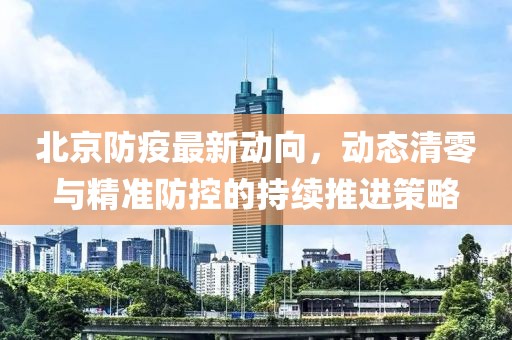 北京防疫最新动向，动态清零与精准防控的持续推进策略