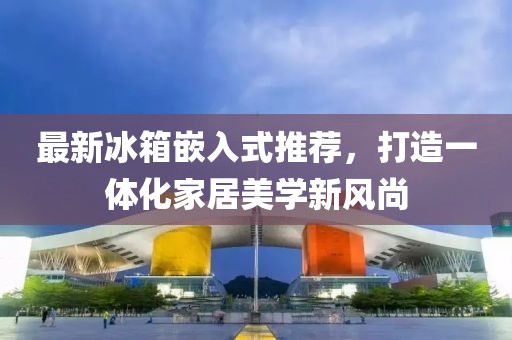 最新冰箱嵌入式推荐，打造一体化家居美学新风尚