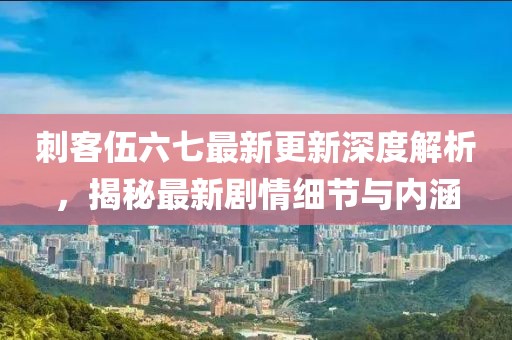 刺客伍六七最新更新深度解析，揭秘最新剧情细节与内涵