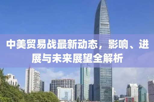 中美贸易战最新动态，影响、进展与未来展望全解析