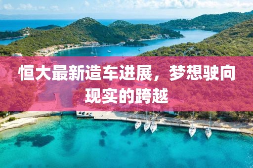 恒大最新造车进展，梦想驶向现实的跨越